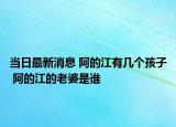 当日最新消息 阿的江有几个孩子 阿的江的老婆是谁