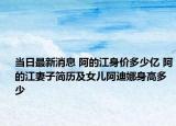 当日最新消息 阿的江身价多少亿 阿的江妻子简历及女儿阿迪娜身高多少