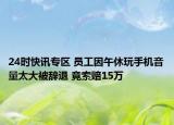 24时快讯专区 员工因午休玩手机音量太大被辞退 竟索赔15万