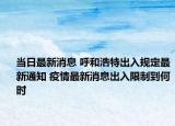 当日最新消息 呼和浩特出入规定最新通知 疫情最新消息出入限制到何时