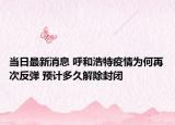 当日最新消息 呼和浩特疫情为何再次反弹 预计多久解除封闭