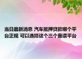 当日最新消息 汽车抵押贷款哪个平台正规 可以选择这个三个靠谱平台