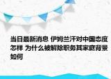 当日最新消息 伊姆兰汗对中国态度怎样 为什么被解除职务其家庭背景如何