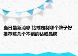当日最新消息 钻戒定制哪个牌子好 推荐这几个不错的钻戒品牌