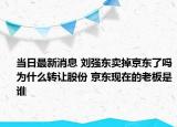 当日最新消息 刘强东卖掉京东了吗为什么转让股份 京东现在的老板是谁