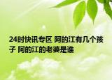 24时快讯专区 阿的江有几个孩子 阿的江的老婆是谁