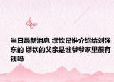 当日最新消息 缪钦是谁介绍给刘强东的 缪钦的父亲是谁爷爷家里很有钱吗