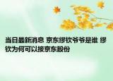 当日最新消息 京东缪钦爷爷是谁 缪钦为何可以接京东股份