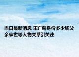 当日最新消息 宋广菊身价多少钱父亲家世等人物关系引关注