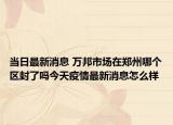当日最新消息 万邦市场在郑州哪个区封了吗今天疫情最新消息怎么样
