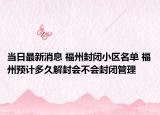 当日最新消息 福州封闭小区名单 福州预计多久解封会不会封闭管理