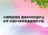 24时快讯专区 退休6500元是什么水平 65到74岁养老金能有多少钱