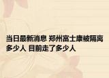 当日最新消息 郑州富士康被隔离多少人 目前走了多少人