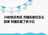 24时快讯专区 刘强东卸任怎么回事 刘强东套了多少亿