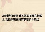 24时快讯专区 京东还是刘强东控股么 刘强东现在持有京东多少股份