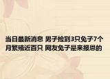 当日最新消息 男子捡到3只兔子7个月繁殖近百只 网友兔子是来报恩的