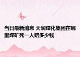 当日最新消息 天润煤化集团在哪里煤矿死一人赔多少钱