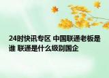 24时快讯专区 中国联通老板是谁 联通是什么级别国企