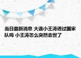 当日最新消息 大连小王涛进过国家队吗 小王涛怎么突然去世了