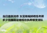 当日最新消息 女足陈婉婷教练年薪多少钱国籍是哪现在执教哪支球队