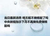 当日最新消息 明天起不做核酸了吗 中央新规指示下月不再做免费做核酸吗