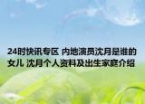 24时快讯专区 内地演员沈月是谁的女儿 沈月个人资料及出生家庭介绍