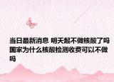 当日最新消息 明天起不做核酸了吗 国家为什么核酸检测收费可以不做吗