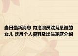 当日最新消息 内地演员沈月是谁的女儿 沈月个人资料及出生家庭介绍