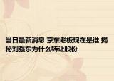 当日最新消息 京东老板现在是谁 揭秘刘强东为什么转让股份