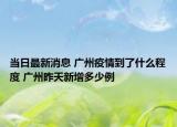 当日最新消息 广州疫情到了什么程度 广州昨天新增多少例