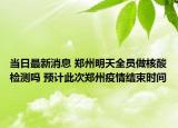 当日最新消息 郑州明天全员做核酸检测吗 预计此次郑州疫情结束时间