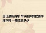 当日最新消息 车辆抵押贷款要押绿本吗 一般能贷多少