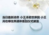 当日最新消息 小王涛逝世原因 小王涛在哪住其遗体告别仪式披露