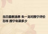当日最新消息 朱一龙对颜宁评价怎样 颜宁年薪多少