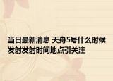 当日最新消息 天舟5号什么时候发射发射时间地点引关注