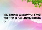 当日最新消息 改题哪六种人不用做核酸 70岁以上老人核酸检测费用多少