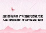 当日最新消息 广州现在可以正常出入吗 疫情风险区什么时候可以解封