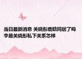 当日最新消息 关晓彤鹿晗同居了吗 李晨关晓彤私下关系怎样