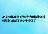 24时快讯专区 呼和浩特疫情什么时候解封 解封了多少个小区了