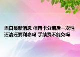 当日最新消息 信用卡分期后一次性还清还要利息吗 手续费不能免吗