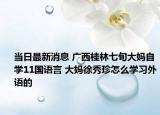 当日最新消息 广西桂林七旬大妈自学11国语言 大妈徐秀珍怎么学习外语的