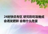 24时快讯专区 研究称吃饭晚或会诱发肥胖 会有什么危害