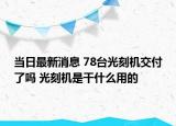 当日最新消息 78台光刻机交付了吗 光刻机是干什么用的