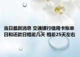 当日最新消息 交通银行信用卡账单日和还款日相差几天 相差25天左右