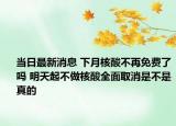 当日最新消息 下月核酸不再免费了吗 明天起不做核酸全面取消是不是真的