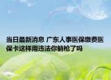 当日最新消息 广东人事医保缴费医保卡这样用违法你躺枪了吗