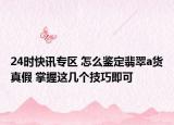 24时快讯专区 怎么鉴定翡翠a货真假 掌握这几个技巧即可