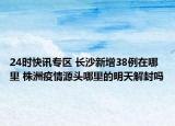 24时快讯专区 长沙新增38例在哪里 株洲疫情源头哪里的明天解封吗