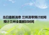 当日最新消息 兰州清零预计时间 预计兰州全面解封时间