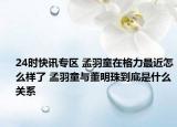 24时快讯专区 孟羽童在格力最近怎么样了 孟羽童与董明珠到底是什么关系